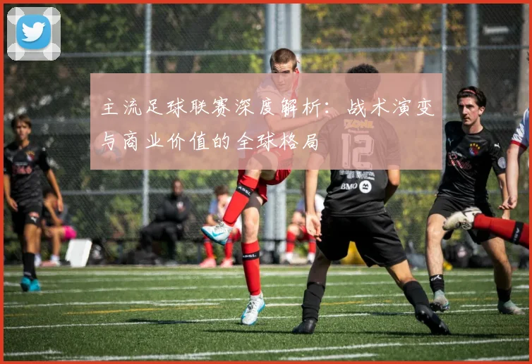 主流足球联赛深度解析：战术演变与商业价值的全球格局