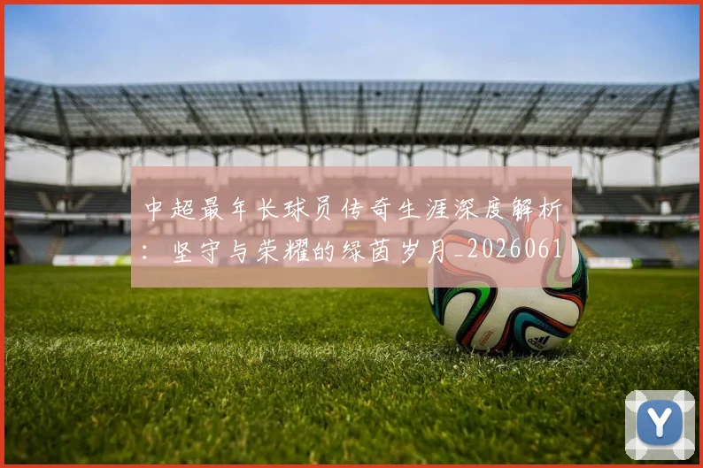 中超最年长球员传奇生涯深度解析：坚守与荣耀的绿茵岁月_20260610190401