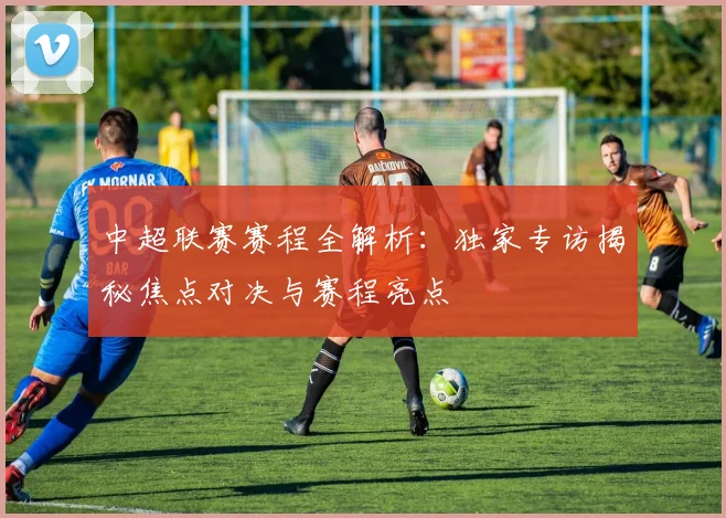 中超联赛赛程全解析:独家专访揭秘焦点对决与赛程亮点