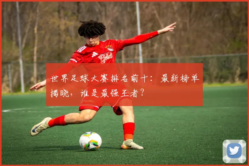世界足球大赛排名前十:最新榜单揭晓,谁是最强王者?