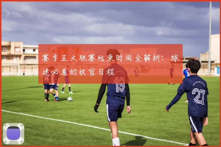 赛季五大联赛结束时间全解析:球迷必看的收官日程