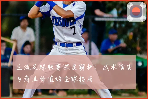 主流足球联赛深度解析：战术演变与商业价值的全球格局