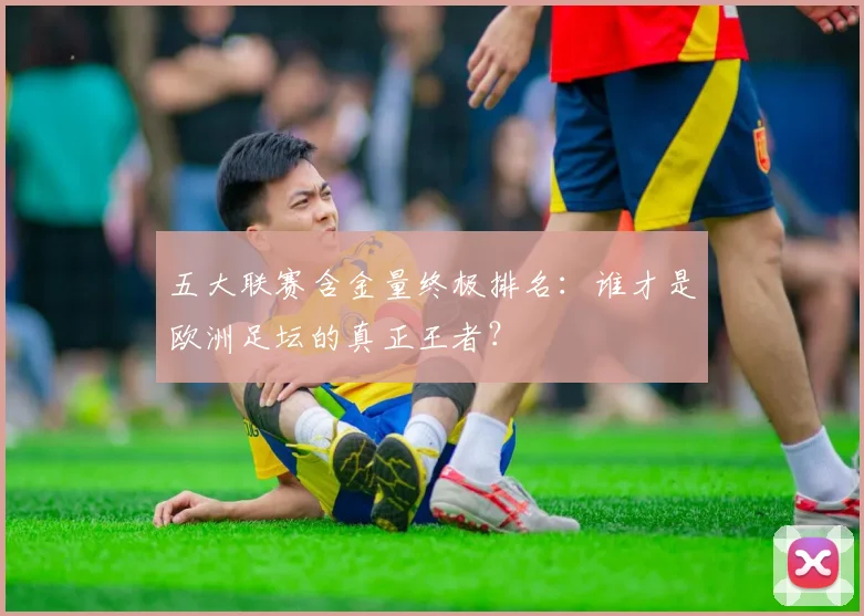 五大联赛含金量终极排名：谁才是欧洲足坛的真正王者？