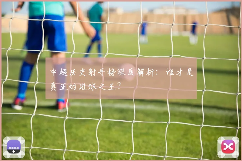 中超历史射手榜深度解析:谁才是真正的进球之王?