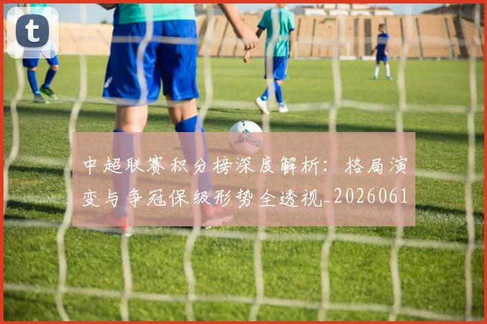 中超联赛积分榜深度解析：格局演变与争冠保级形势全透视_20260611140846