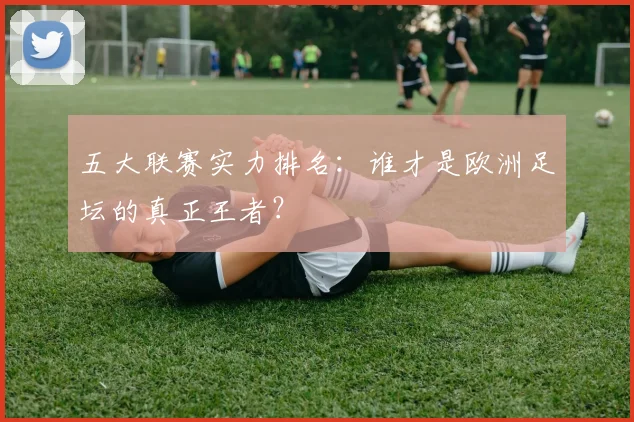 五大联赛实力排名:谁才是欧洲足坛的真正王者?