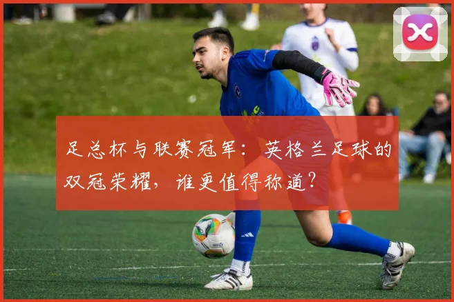 足总杯与联赛冠军:英格兰足球的双冠荣耀,谁更值得称道?