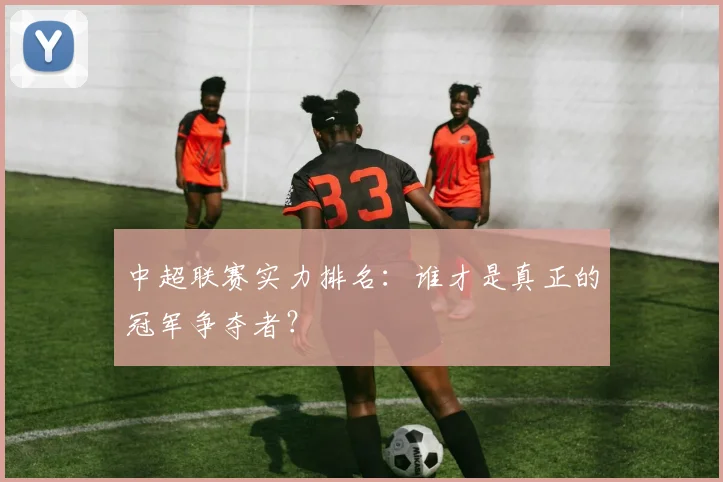 中超联赛实力排名:谁才是真正的冠军争夺者?